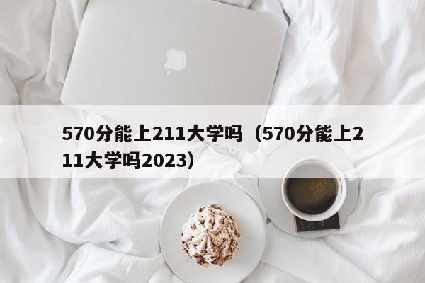 570分能上211大学吗（570分能上211大学吗2023）