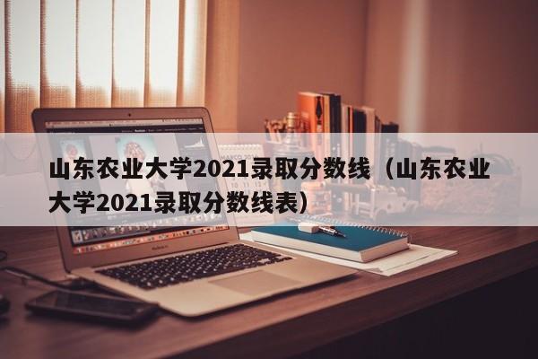 山东农业大学2021录取分数线（山东农业大学2021录取分数线表）