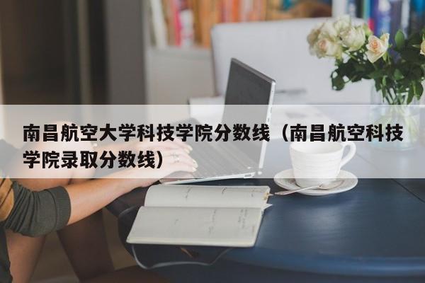 南昌航空大学科技学院分数线（南昌航空科技学院录取分数线）