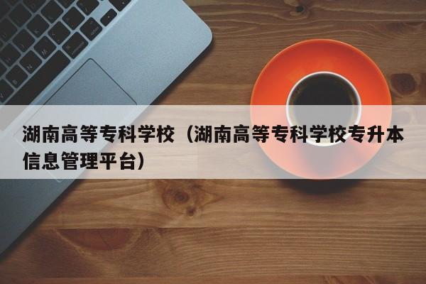 湖南高等专科学校（湖南高等专科学校专升本信息管理平台）