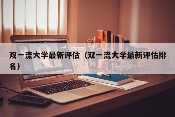 双一流大学最新评估（双一流大学最新评估排名）