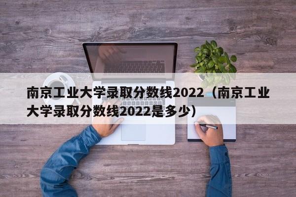 南京工业大学录取分数线2022（南京工业大学录取分数线2022是多少）