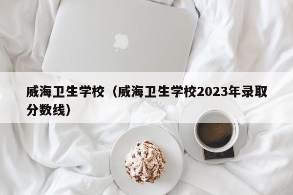 威海卫生学校（威海卫生学校2023年录取分数线）