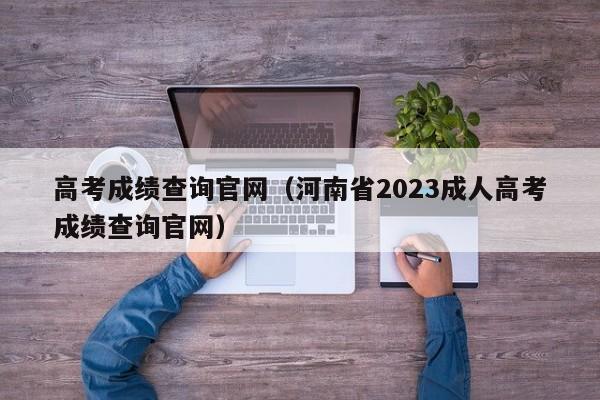 高考成绩查询官网（河南省2023成人高考成绩查询官网）