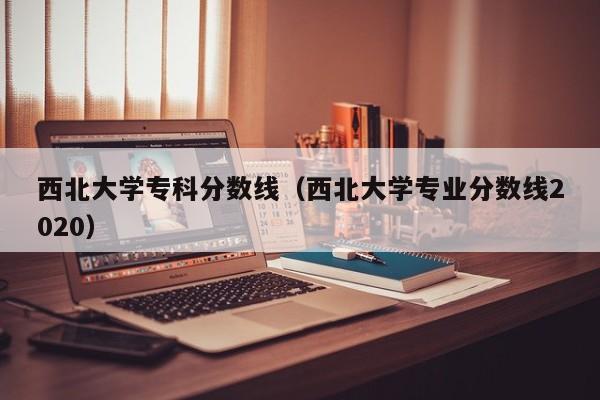 西北大学专科分数线（西北大学专业分数线2020）