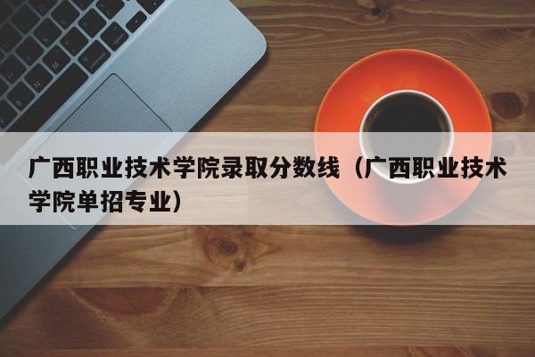 广西职业技术学院录取分数线（广西职业技术学院单招专业）