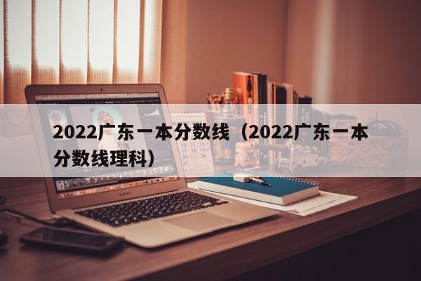 2022广东一本分数线（2022广东一本分数线理科）