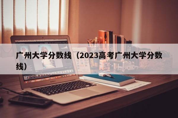 广州大学分数线（2023高考广州大学分数线）