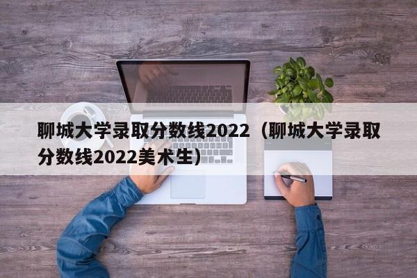 聊城大学录取分数线2022（聊城大学录取分数线2022美术生）