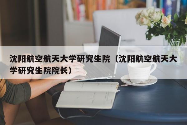 沈阳航空航天大学研究生院（沈阳航空航天大学研究生院院长）