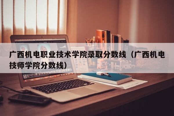 广西机电职业技术学院录取分数线（广西机电技师学院分数线）