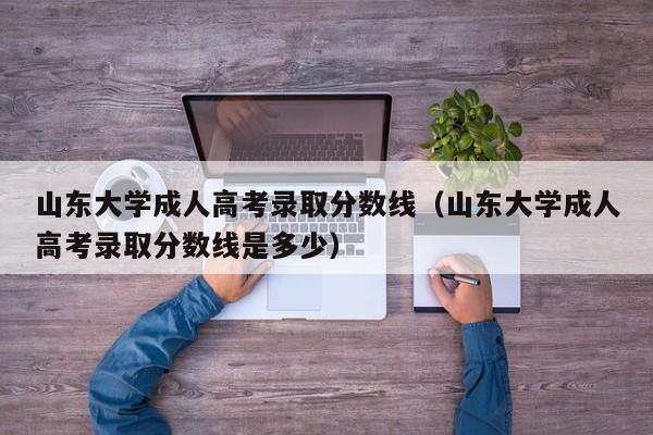 山东大学成人高考录取分数线（山东大学成人高考录取分数线是多少）