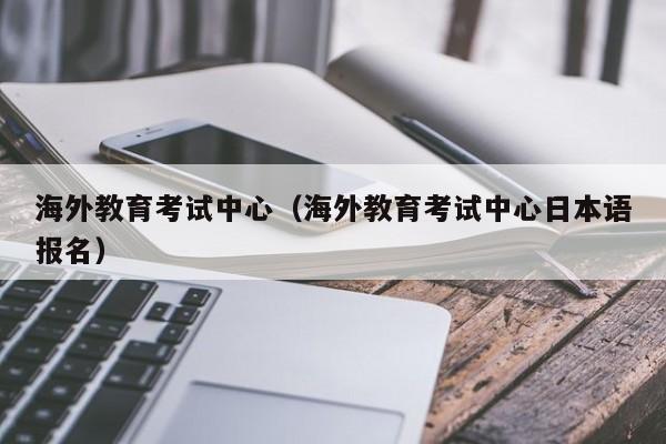 海外教育考试中心（海外教育考试中心日本语报名）