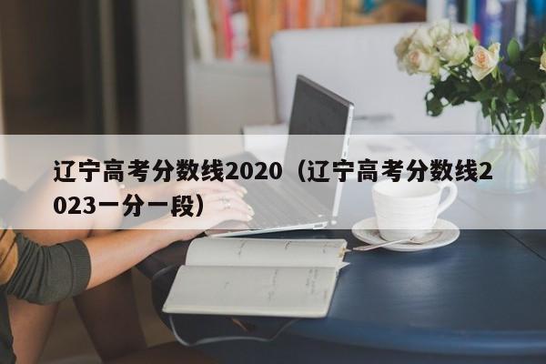 辽宁高考分数线2020（辽宁高考分数线2023一分一段）