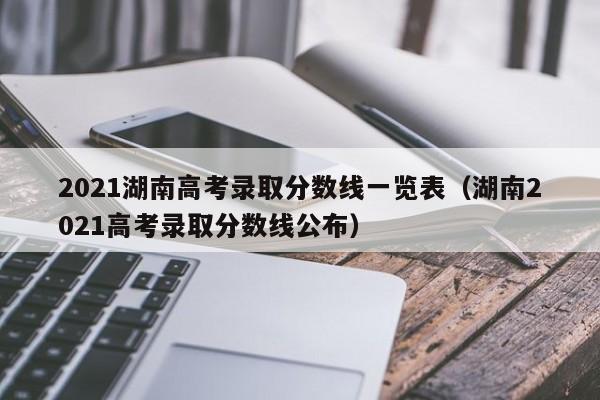 2021湖南高考录取分数线一览表（湖南2021高考录取分数线公布）