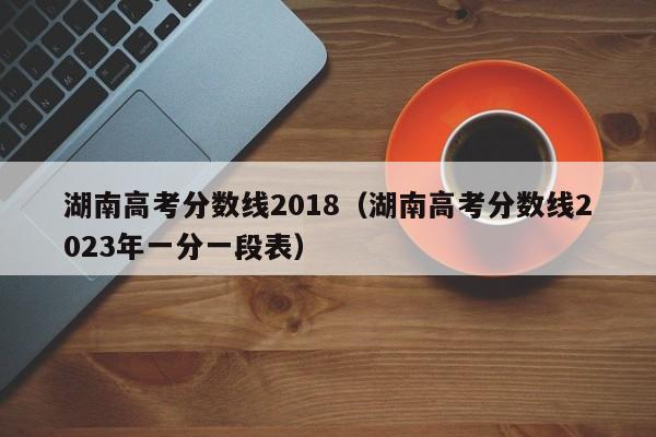 湖南高考分数线2018（湖南高考分数线2023年一分一段表）