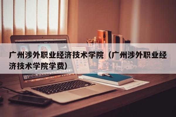 广州涉外职业经济技术学院（广州涉外职业经济技术学院学费）