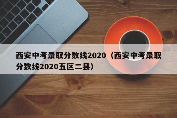 西安中考录取分数线2020（西安中考录取分数线2020五区二县）