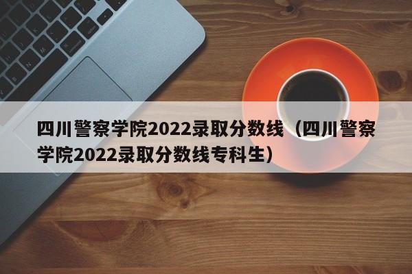 四川警察学院2022录取分数线（四川警察学院2022录取分数线专科生）