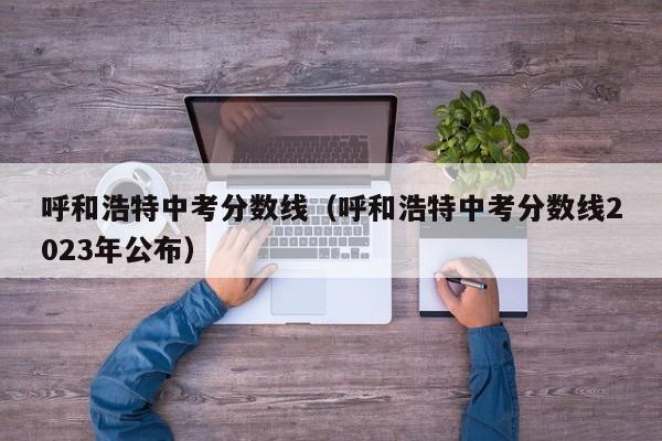 呼和浩特中考分数线（呼和浩特中考分数线2023年公布）