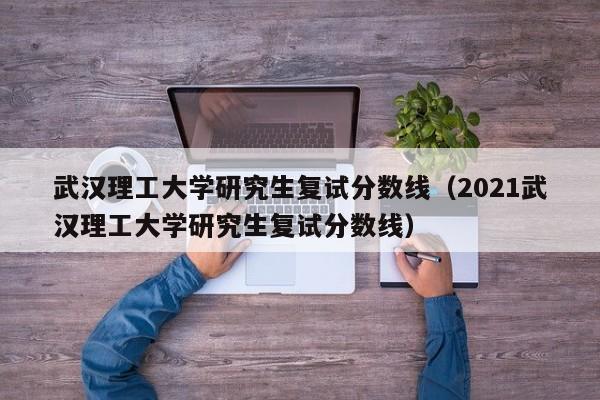 武汉理工大学研究生复试分数线（2021武汉理工大学研究生复试分数线）