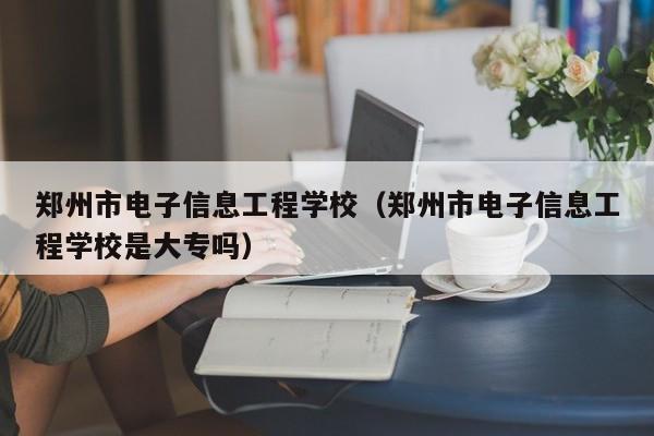 郑州市电子信息工程学校（郑州市电子信息工程学校是大专吗）