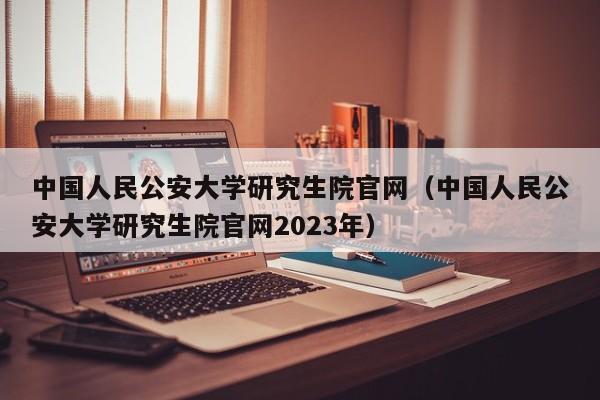 中国人民公安大学研究生院官网（中国人民公安大学研究生院官网2023年）