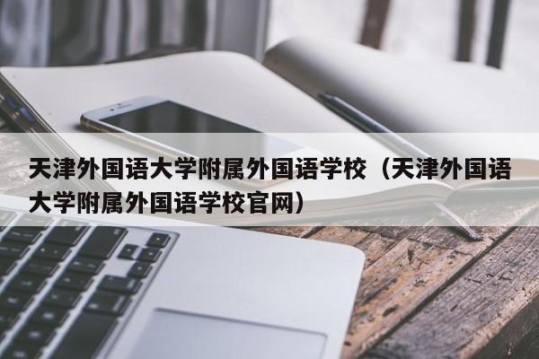 天津外国语大学附属外国语学校（天津外国语大学附属外国语学校官网）