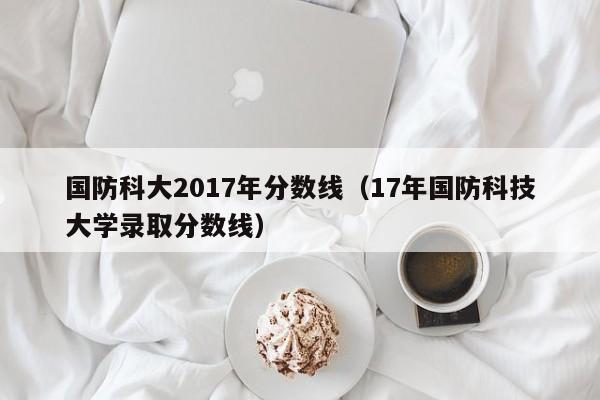 国防科大2017年分数线（17年国防科技大学录取分数线）