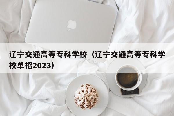 辽宁交通高等专科学校（辽宁交通高等专科学校单招2023）