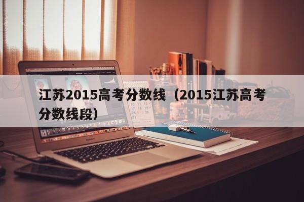 江苏2015高考分数线（2015江苏高考分数线段）