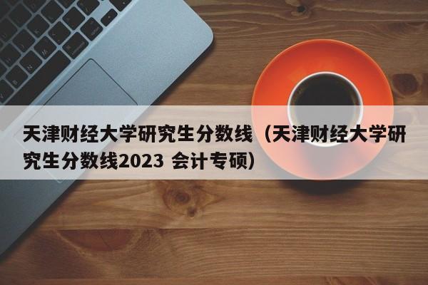 天津财经大学研究生分数线（天津财经大学研究生分数线2023 会计专硕）