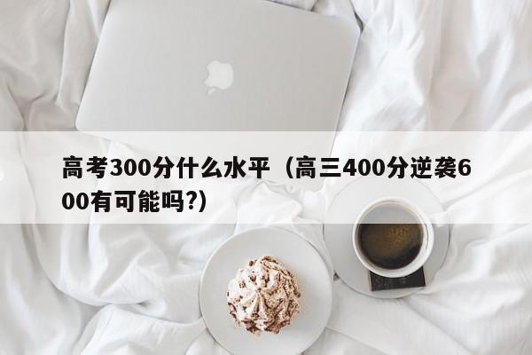 高考300分什么水平（高三400分逆袭600有可能吗?）