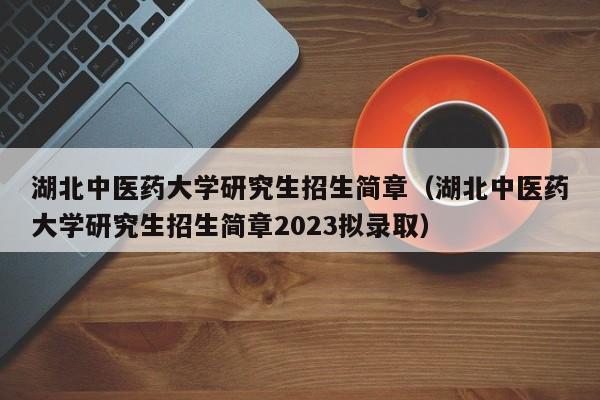 湖北中医药大学研究生招生简章（湖北中医药大学研究生招生简章2023拟录取）