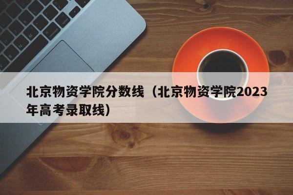 北京物资学院分数线（北京物资学院2023年高考录取线）