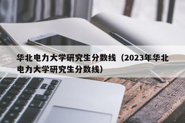 华北电力大学研究生分数线（2023年华北电力大学研究生分数线）