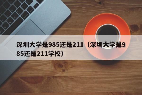 深圳大学是985还是211（深圳大学是985还是211学校）