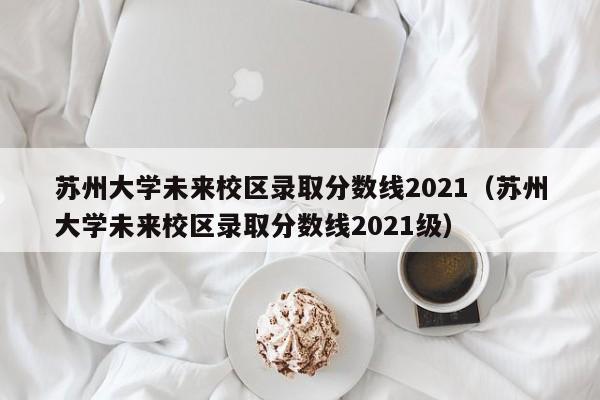 苏州大学未来校区录取分数线2021（苏州大学未来校区录取分数线2021级）