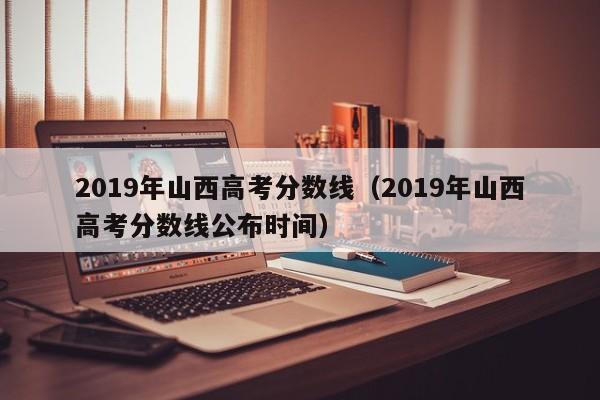 2019年山西高考分数线（2019年山西高考分数线公布时间）