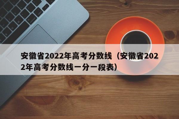 安徽省2022年高考分数线（安徽省2022年高考分数线一分一段表）