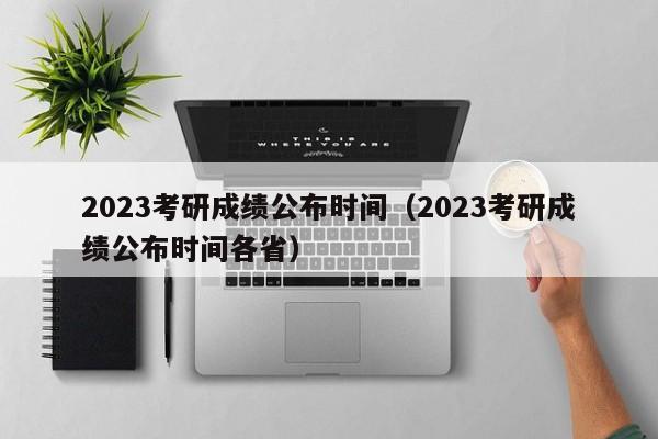 2023考研成绩公布时间（2023考研成绩公布时间各省）