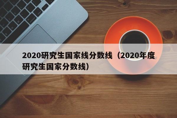 2020研究生国家线分数线（2020年度研究生国家分数线）