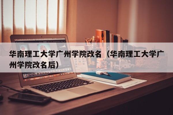 华南理工大学广州学院改名（华南理工大学广州学院改名后）