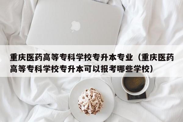 重庆医药高等专科学校专升本专业（重庆医药高等专科学校专升本可以报考哪些学校）