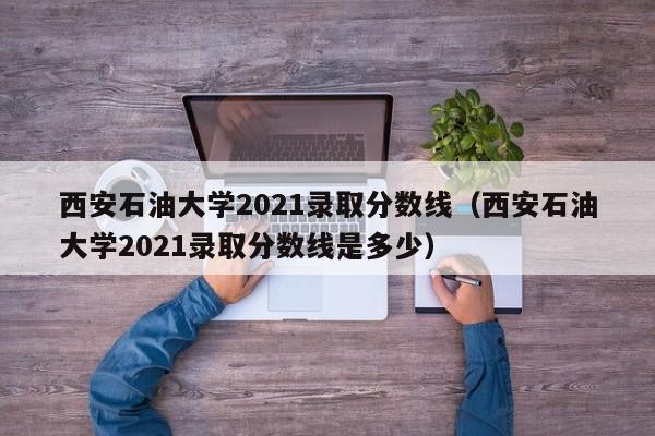 西安石油大学2021录取分数线（西安石油大学2021录取分数线是多少）