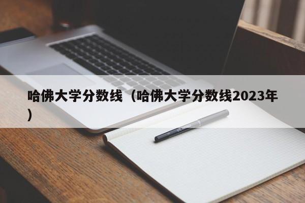 哈佛大学分数线（哈佛大学分数线2023年）