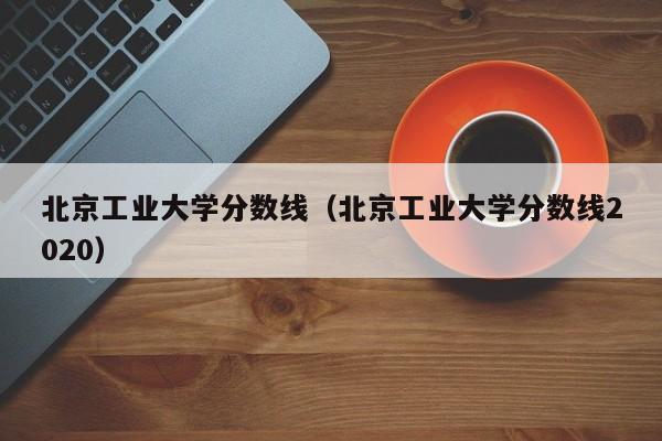 北京工业大学分数线（北京工业大学分数线2020）