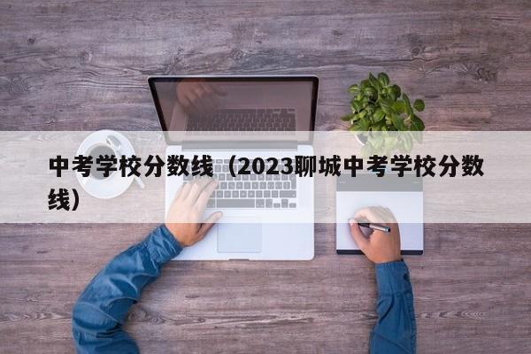 中考学校分数线（2023聊城中考学校分数线）