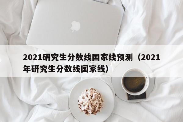 2021研究生分数线国家线预测（2021年研究生分数线国家线）