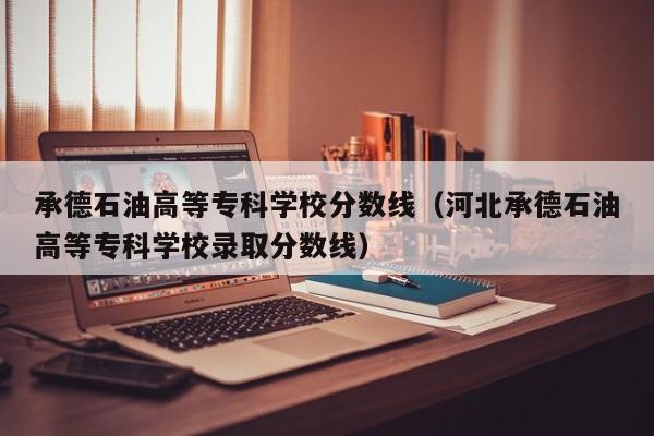 承德石油高等专科学校分数线（河北承德石油高等专科学校录取分数线）